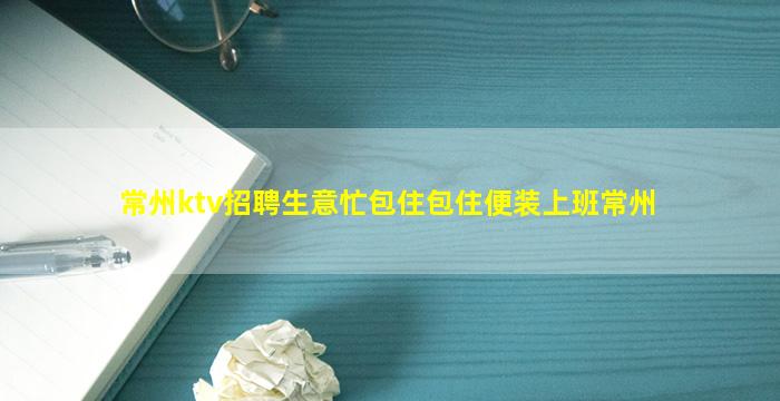 常州ktv招聘生意忙包住包住便装上班常州